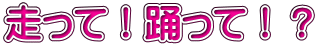 走って！踊って！？