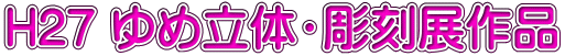 H27 ゆめ立体・彫刻展作品
