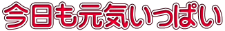 今日も元気いっぱい