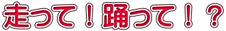 走って！踊って！？