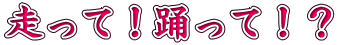 走って！踊って！？
